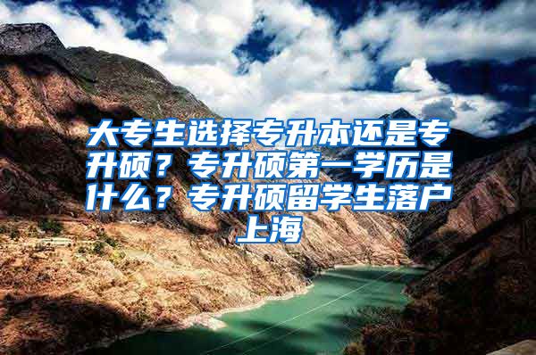 大专生选择专升本还是专升硕？专升硕第一学历是什么？专升硕留学生落户上海