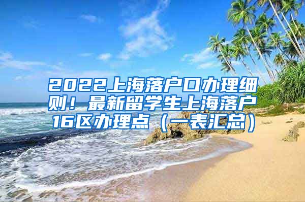 2022上海落户口办理细则！最新留学生上海落户16区办理点（一表汇总）