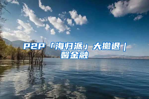 P2P「海归派」大撤退｜馨金融