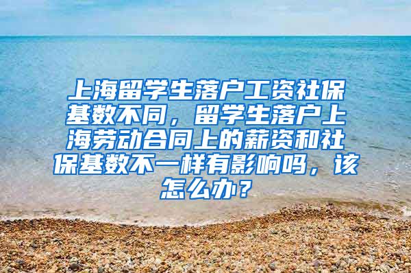 上海留学生落户工资社保基数不同，留学生落户上海劳动合同上的薪资和社保基数不一样有影响吗，该怎么办？