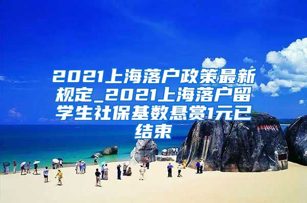 2021上海落户政策最新规定_2021上海落户留学生社保基数悬赏1元已结束