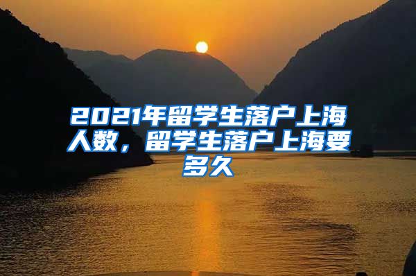 2021年留学生落户上海人数，留学生落户上海要多久