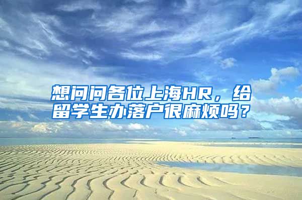 想问问各位上海HR，给留学生办落户很麻烦吗？