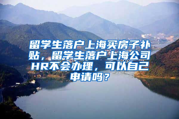 留学生落户上海买房子补贴，留学生落户上海公司HR不会办理，可以自己申请吗？