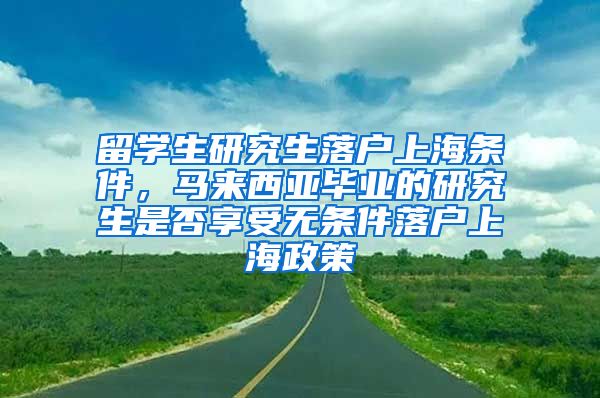 留学生研究生落户上海条件，马来西亚毕业的研究生是否享受无条件落户上海政策