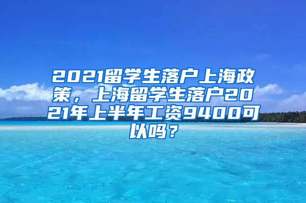 2021留学生落户上海政策，上海留学生落户2021年上半年工资9400可以吗？