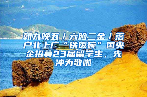 朝九晚五／六险二金／落户北上广“铁饭碗”国央企招募23届留学生，先冲为敬啦