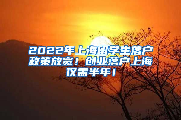 2022年上海留学生落户政策放宽！创业落户上海仅需半年！