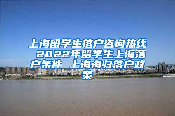 上海留学生落户咨询热线 2022年留学生上海落户条件 上海海归落户政策