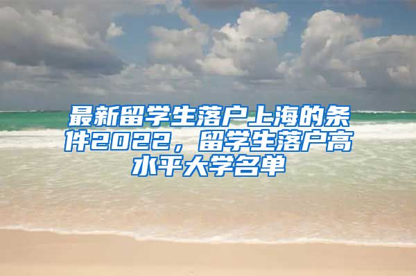 最新留学生落户上海的条件2022，留学生落户高水平大学名单