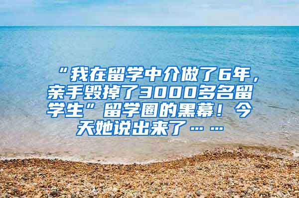 “我在留学中介做了6年，亲手毁掉了3000多名留学生”留学圈的黑幕！今天她说出来了……