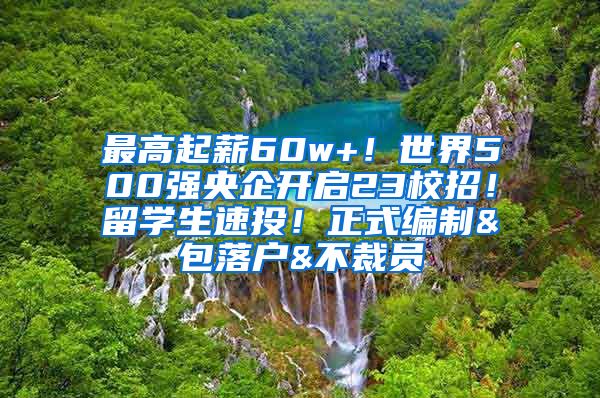 最高起薪60w+！世界500强央企开启23校招！留学生速投！正式编制&包落户&不裁员