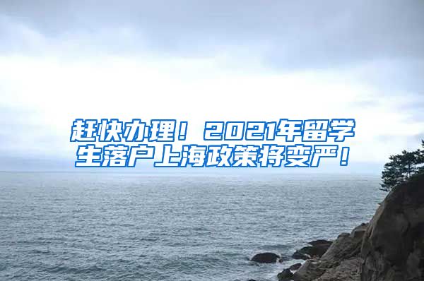 赶快办理！2021年留学生落户上海政策将变严！