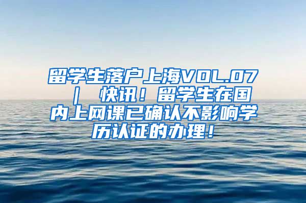 留学生落户上海VOL.07 ｜ 快讯！留学生在国内上网课已确认不影响学历认证的办理！