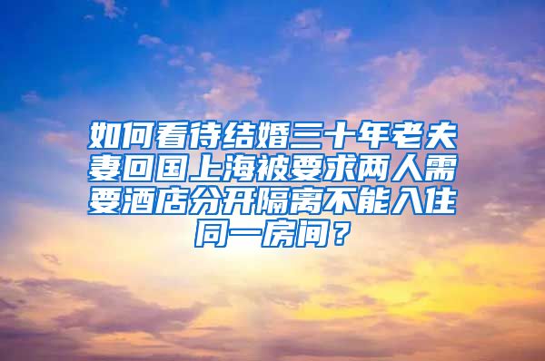 如何看待结婚三十年老夫妻回国上海被要求两人需要酒店分开隔离不能入住同一房间？