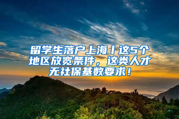 留学生落户上海丨这5个地区放宽条件，这类人才无社保基数要求！