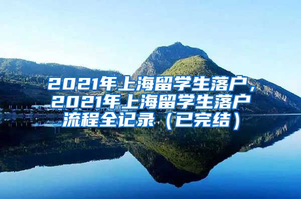 2021年上海留学生落户，2021年上海留学生落户流程全记录（已完结）