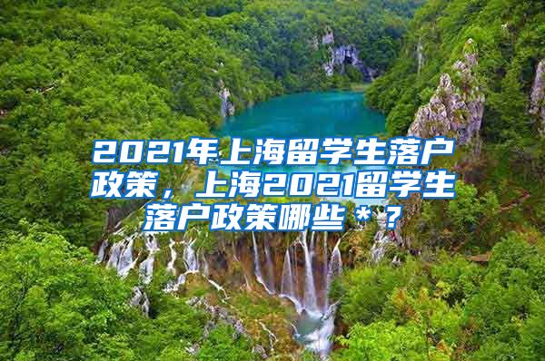 2021年上海留学生落户政策，上海2021留学生落户政策哪些＊？