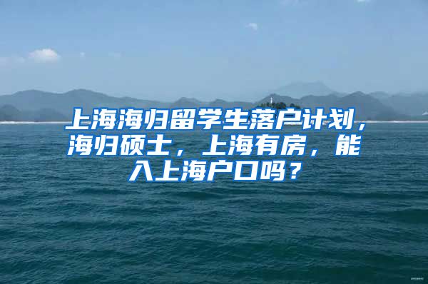 上海海归留学生落户计划，海归硕士，上海有房，能入上海户口吗？