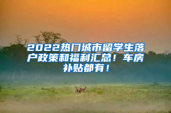 2022热门城市留学生落户政策和福利汇总！车房补贴都有！