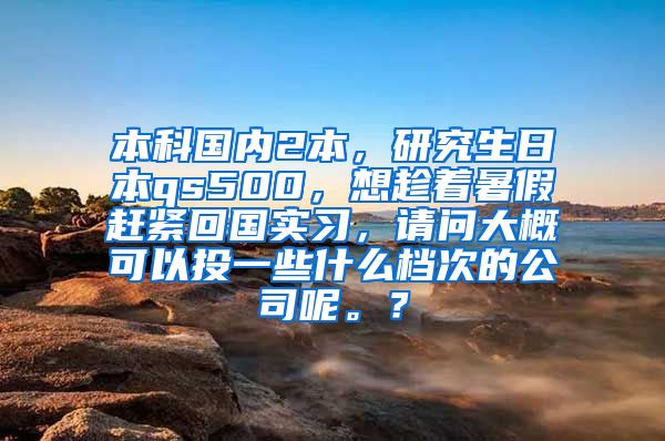 本科国内2本，研究生日本qs500，想趁着暑假赶紧回国实习，请问大概可以投一些什么档次的公司呢。？