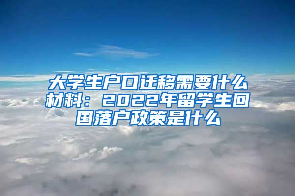 大学生户口迁移需要什么材料：2022年留学生回国落户政策是什么