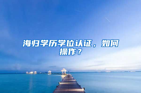 海归学历学位认证，如何操作？