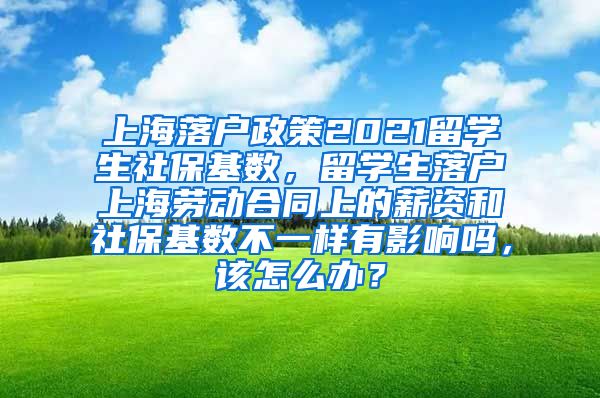 上海落户政策2021留学生社保基数，留学生落户上海劳动合同上的薪资和社保基数不一样有影响吗，该怎么办？