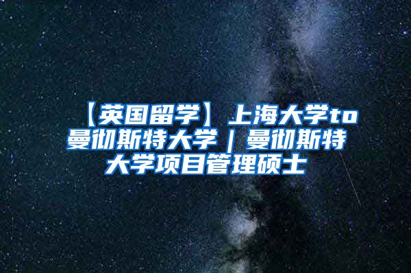 【英国留学】上海大学to曼彻斯特大学｜曼彻斯特大学项目管理硕士