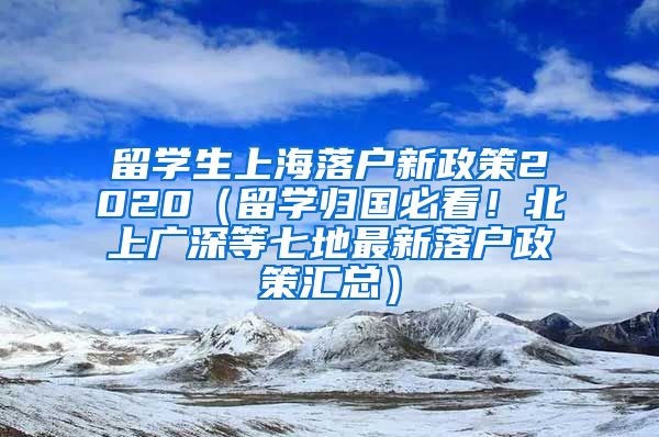 留学生上海落户新政策2020（留学归国必看！北上广深等七地最新落户政策汇总）