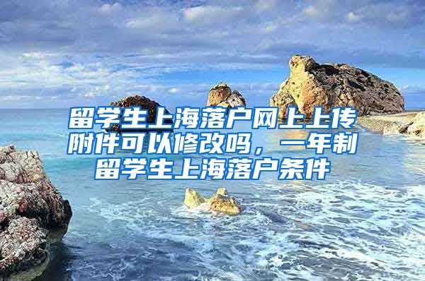 留学生上海落户网上上传附件可以修改吗，一年制留学生上海落户条件