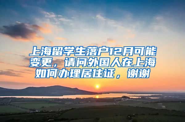 上海留学生落户12月可能变更，请问外国人在上海如何办理居住证，谢谢