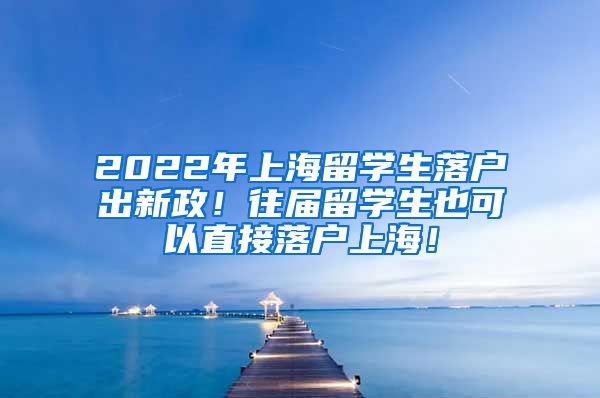 2022年上海留学生落户出新政！往届留学生也可以直接落户上海！