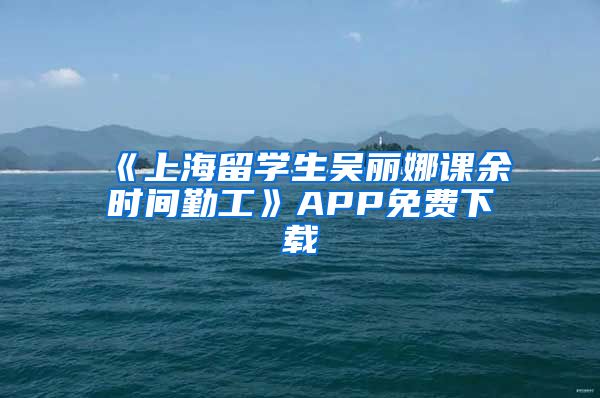 《上海留学生吴丽娜课余时间勤工》APP免费下载