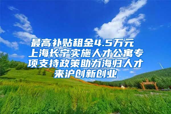 最高补贴租金4.5万元 上海长宁实施人才公寓专项支持政策助力海归人才来沪创新创业