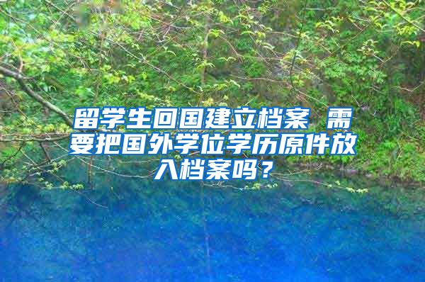 留学生回国建立档案 需要把国外学位学历原件放入档案吗？