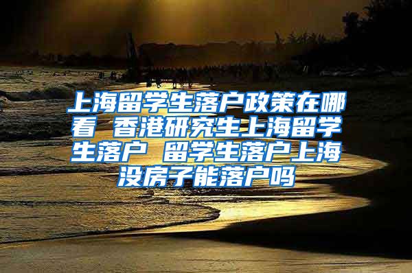 上海留学生落户政策在哪看 香港研究生上海留学生落户 留学生落户上海没房子能落户吗