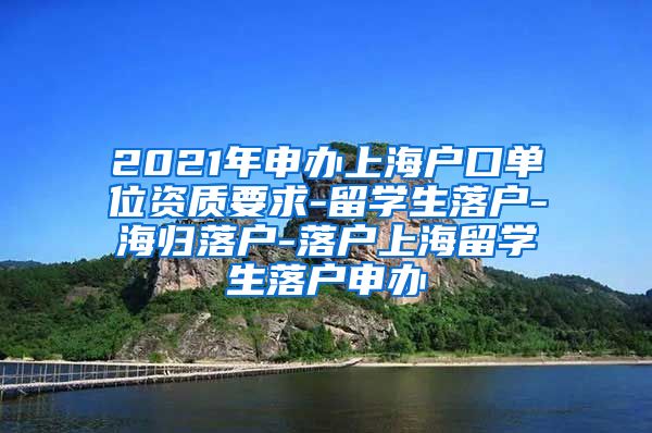 2021年申办上海户口单位资质要求-留学生落户-海归落户-落户上海留学生落户申办