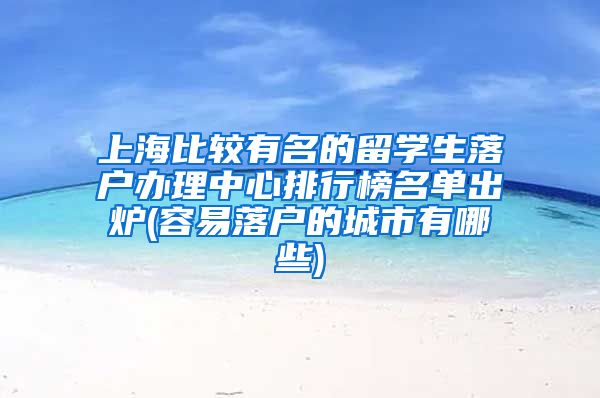 上海比较有名的留学生落户办理中心排行榜名单出炉(容易落户的城市有哪些)