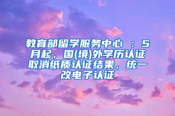 教育部留学服务中心 ：5月起，国(境)外学历认证取消纸质认证结果，统一改电子认证