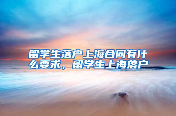 留学生落户上海合同有什么要求，留学生上海落户