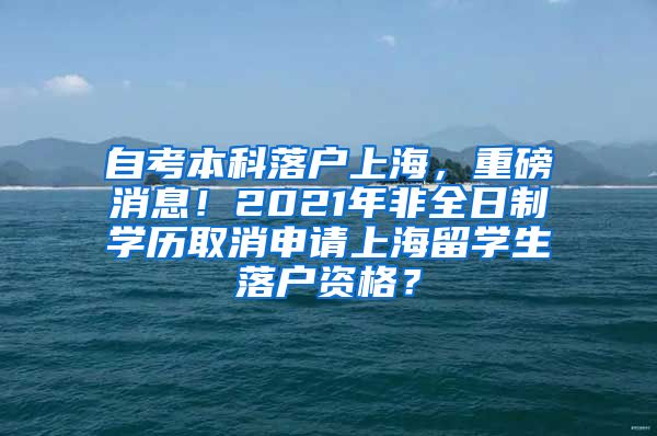 自考本科落户上海，重磅消息！2021年非全日制学历取消申请上海留学生落户资格？