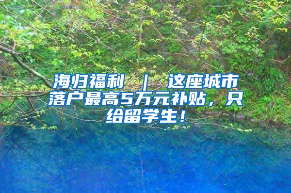 海归福利 ｜ 这座城市落户最高5万元补贴，只给留学生！