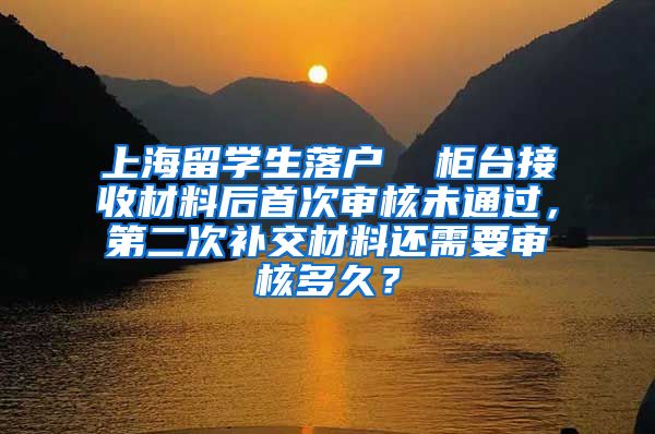 上海留学生落户  柜台接收材料后首次审核未通过，第二次补交材料还需要审核多久？