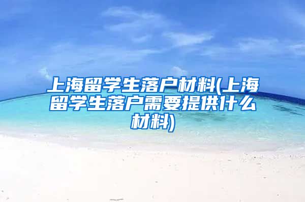 上海留学生落户材料(上海留学生落户需要提供什么材料)