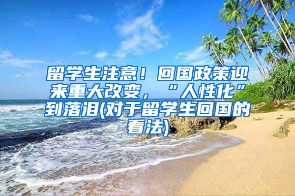 留学生注意！回国政策迎来重大改变，“人性化”到落泪(对于留学生回国的看法)