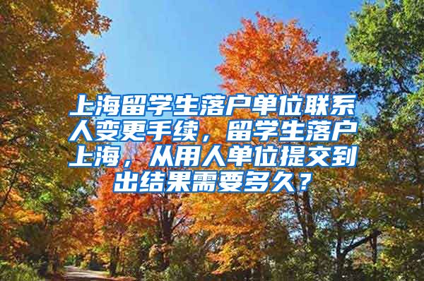 上海留学生落户单位联系人变更手续，留学生落户上海，从用人单位提交到出结果需要多久？