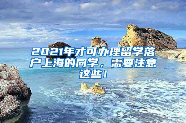 2021年才可办理留学落户上海的同学，需要注意这些！