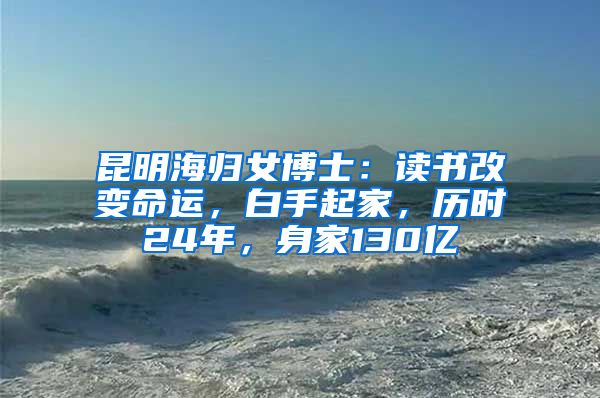 昆明海归女博士：读书改变命运，白手起家，历时24年，身家130亿