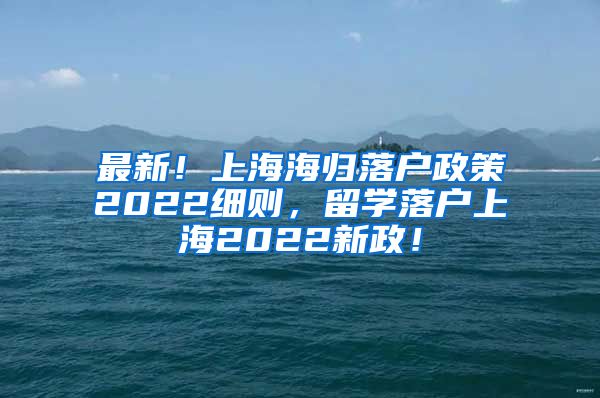 最新！上海海归落户政策2022细则，留学落户上海2022新政！